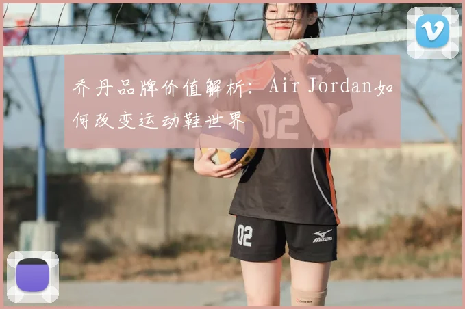 乔丹品牌价值解析:Air Jordan如何改变运动鞋世界