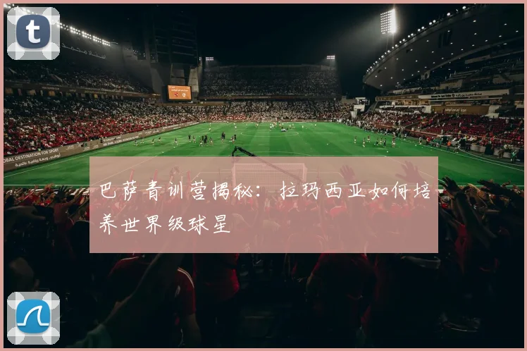 巴萨青训营揭秘：拉玛西亚如何培养世界级球星