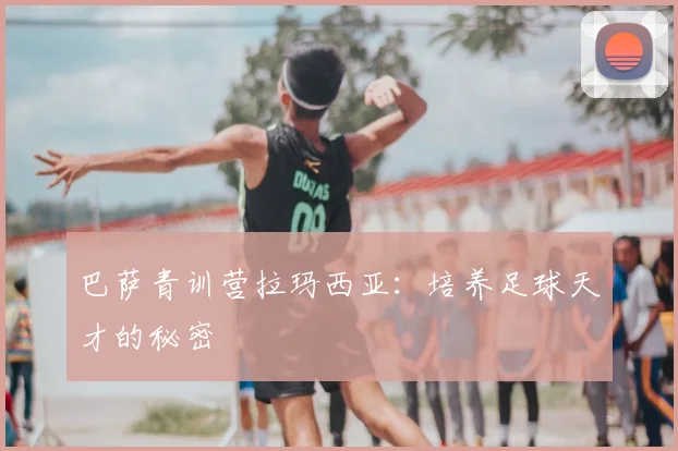 巴萨青训营拉玛西亚:培养足球天才的秘密