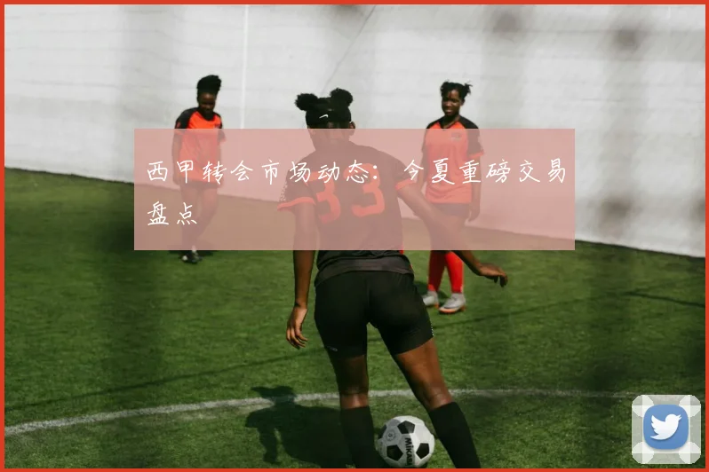 西甲转会市场动态:今夏重磅交易盘点