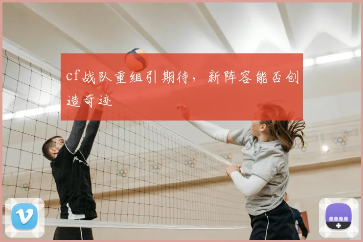 cf战队重组引期待,新阵容能否创造奇迹