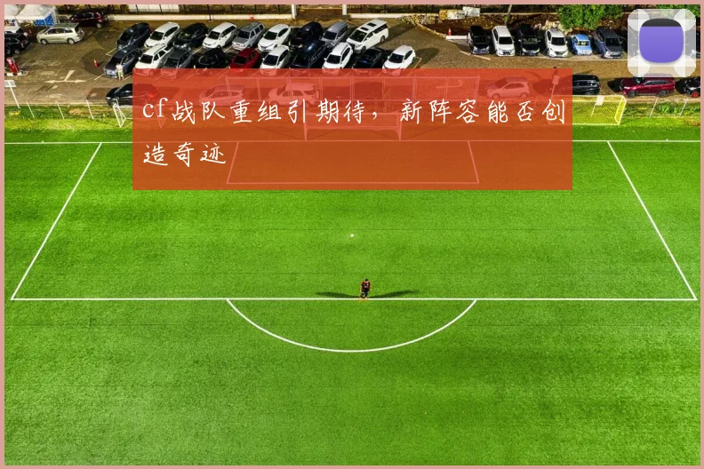 cf战队重组引期待,新阵容能否创造奇迹