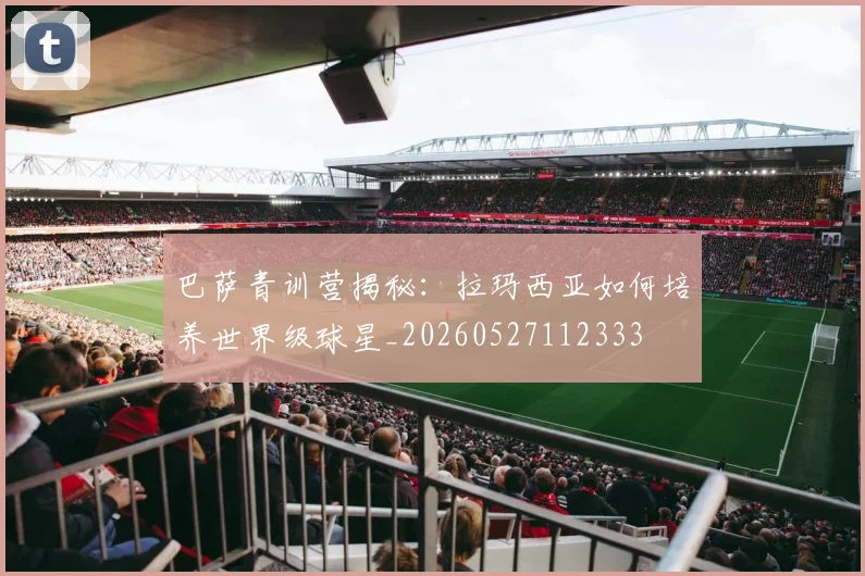 巴萨青训营揭秘：拉玛西亚如何培养世界级球星_20260527112333